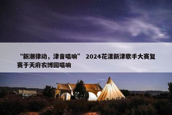 “新潮律动，津音唱响” 2024花漾新津歌手大赛复赛于天府农博园唱响