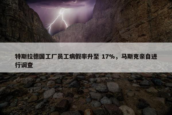 特斯拉德国工厂员工病假率升至 17%，马斯克亲自进行调查