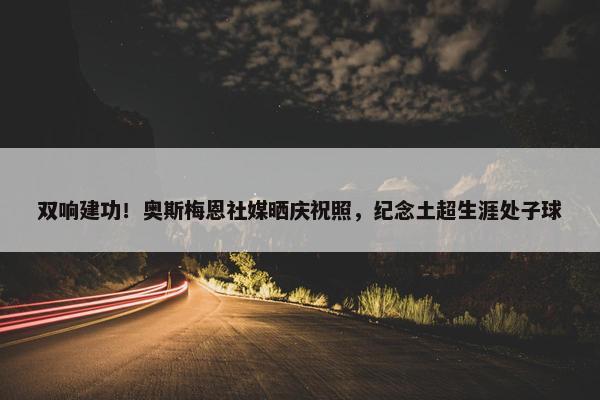 双响建功！奥斯梅恩社媒晒庆祝照，纪念土超生涯处子球