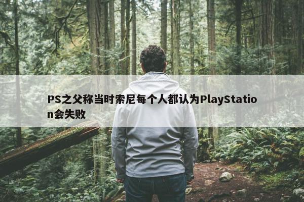 PS之父称当时索尼每个人都认为PlayStation会失败