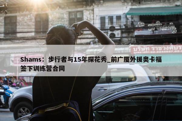 Shams：步行者与15年探花秀_前广厦外援奥卡福签下训练营合同