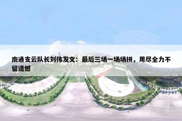 南通支云队长刘伟发文：最后三场一场场拼，用尽全力不留遗憾