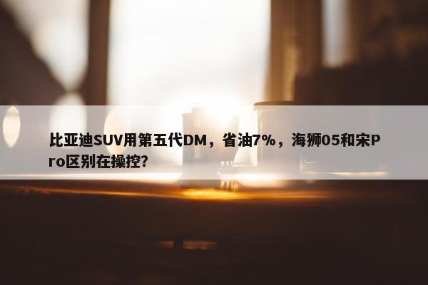 比亚迪SUV用第五代DM，省油7%，海狮05和宋Pro区别在操控？