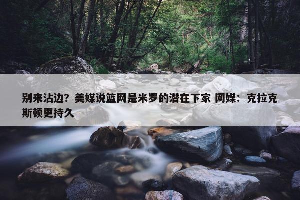 别来沾边？美媒说篮网是米罗的潜在下家 网媒：克拉克斯顿更持久