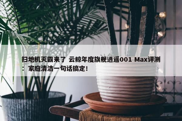 扫地机灭霸来了 云鲸年度旗舰逍遥001 Max评测：家庭清洁一句话搞定！