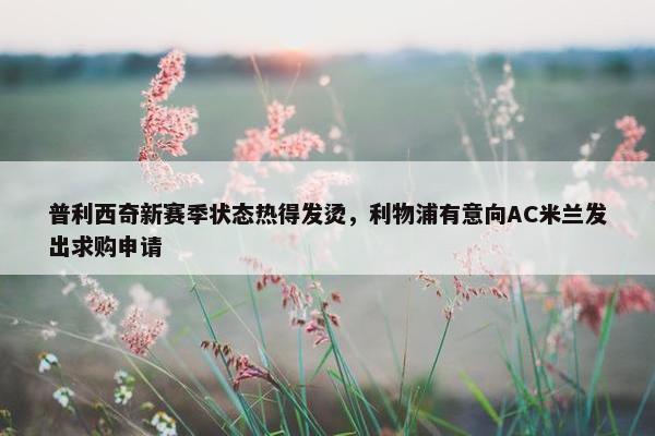 普利西奇新赛季状态热得发烫，利物浦有意向AC米兰发出求购申请