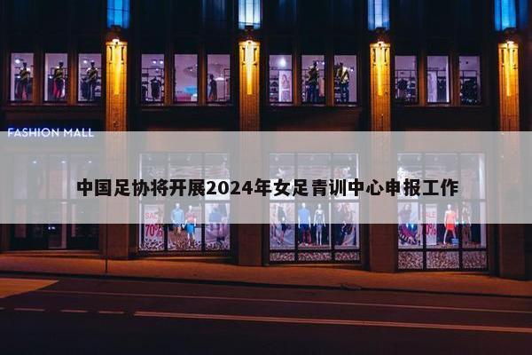 中国足协将开展2024年女足青训中心申报工作