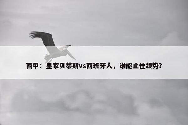 西甲：皇家贝蒂斯vs西班牙人，谁能止住颓势？