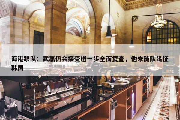 海港跟队：武磊仍会接受进一步全面复查，他未随队出征韩国