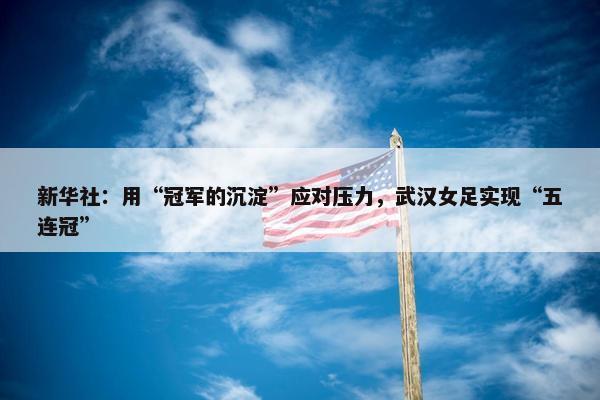 新华社：用“冠军的沉淀”应对压力，武汉女足实现“五连冠”