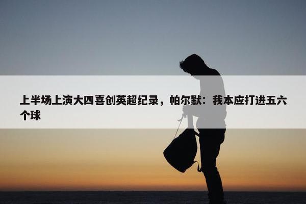 上半场上演大四喜创英超纪录，帕尔默：我本应打进五六个球