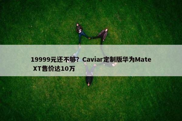 19999元还不够？Caviar定制版华为Mate XT售价达10万