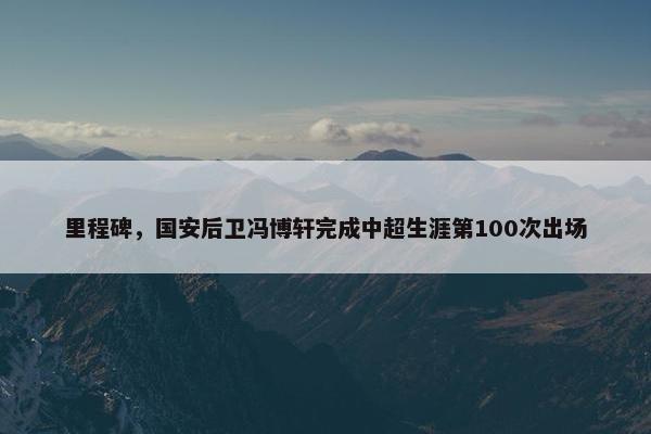 里程碑，国安后卫冯博轩完成中超生涯第100次出场