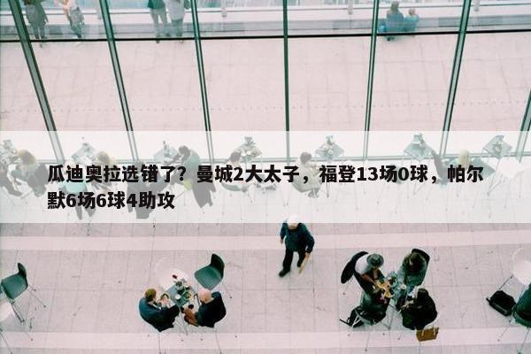 瓜迪奥拉选错了？曼城2大太子，福登13场0球，帕尔默6场6球4助攻