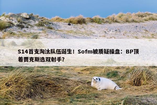 S14首支淘汰队伍诞生！Sofm被质疑操盘：BP顶着贾克斯选双射手？