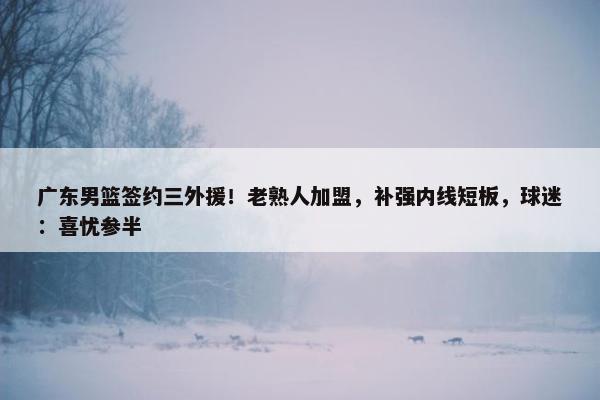 广东男篮签约三外援！老熟人加盟，补强内线短板，球迷：喜忧参半