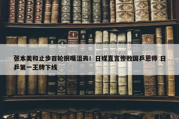 张本美和止步首轮抿嘴沮丧！日媒直言惨败国乒恩师 日乒第一王牌下线