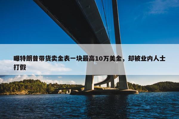 曝特朗普带货卖金表一块最高10万美金，却被业内人士打假