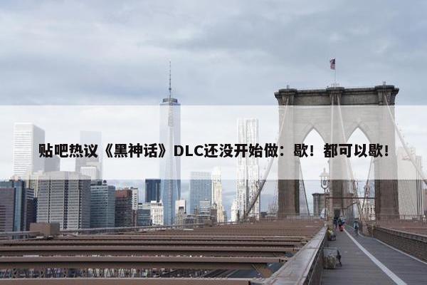 贴吧热议《黑神话》DLC还没开始做：歇！都可以歇！