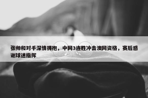 张帅和对手深情拥抱，中网3连胜冲击澳网资格，赛后感谢球迷指挥