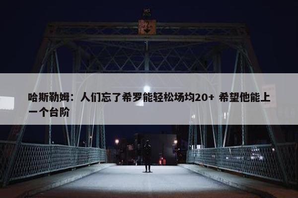 哈斯勒姆：人们忘了希罗能轻松场均20+ 希望他能上一个台阶