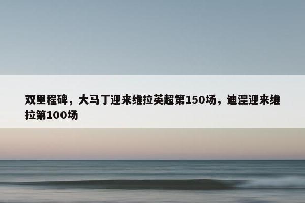 双里程碑，大马丁迎来维拉英超第150场，迪涅迎来维拉第100场