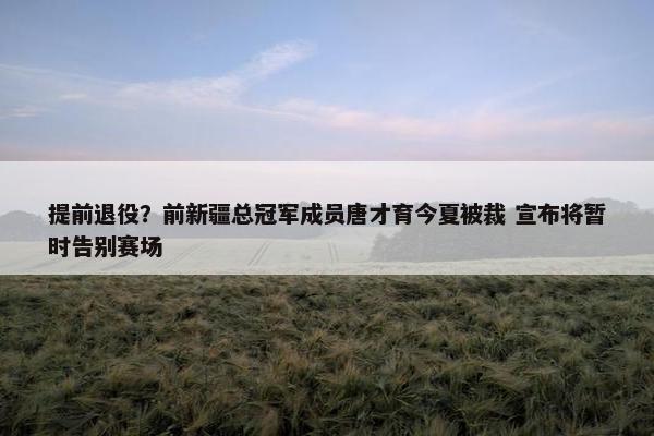 提前退役？前新疆总冠军成员唐才育今夏被裁 宣布将暂时告别赛场