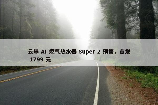 云米 AI 燃气热水器 Super 2 预售，首发 1799 元