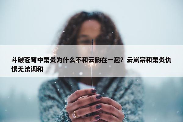 斗破苍穹中萧炎为什么不和云韵在一起？云岚宗和萧炎仇恨无法调和