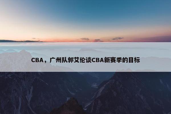 CBA，广州队郭艾伦谈CBA新赛季的目标