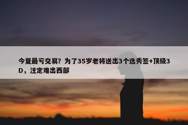 今夏最亏交易？为了35岁老将送出3个选秀签+顶级3D，注定难出西部