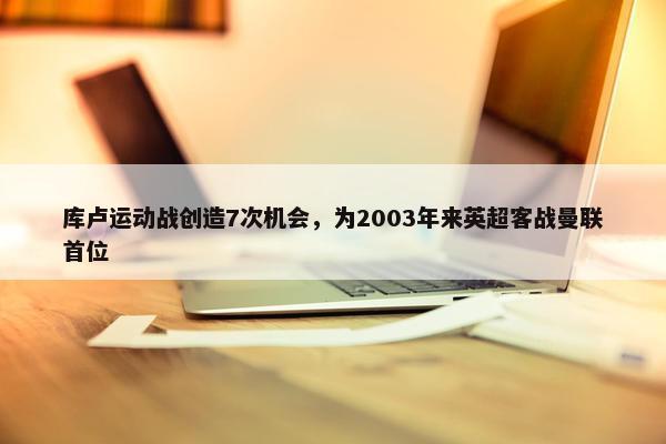 库卢运动战创造7次机会，为2003年来英超客战曼联首位