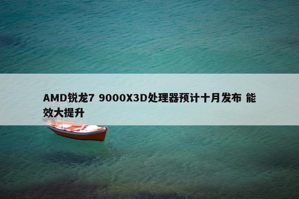 AMD锐龙7 9000X3D处理器预计十月发布 能效大提升