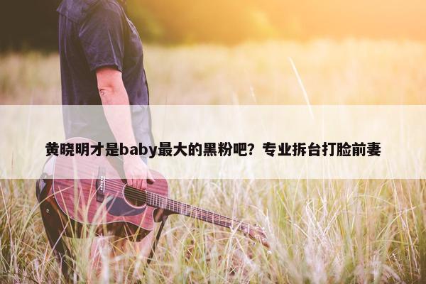 黄晓明才是baby最大的黑粉吧？专业拆台打脸前妻