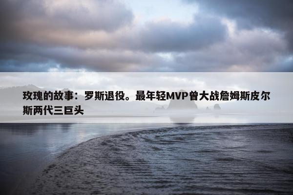 玫瑰的故事：罗斯退役。最年轻MVP曾大战詹姆斯皮尔斯两代三巨头