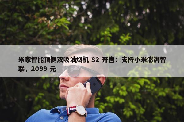 米家智能顶侧双吸油烟机 S2 开售：支持小米澎湃智联，2099 元