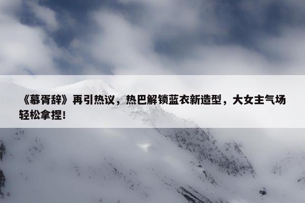 《慕胥辞》再引热议，热巴解锁蓝衣新造型，大女主气场轻松拿捏！