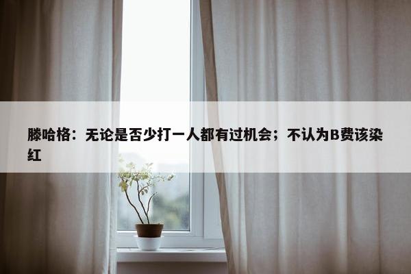 滕哈格：无论是否少打一人都有过机会；不认为B费该染红