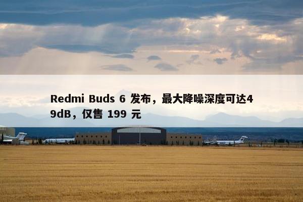 Redmi Buds 6 发布，最大降噪深度可达49dB，仅售 199 元