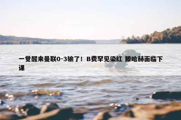 一觉醒来曼联0-3输了！B费罕见染红 滕哈赫面临下课