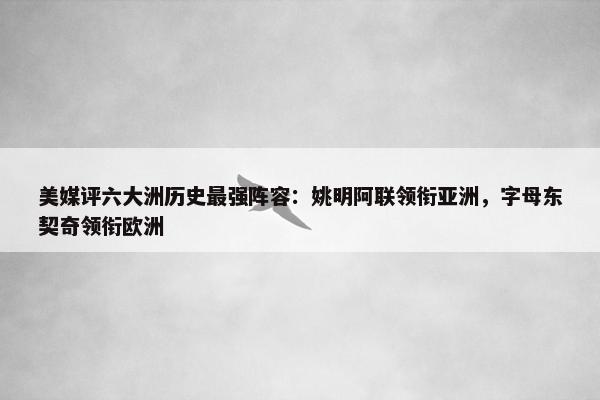 美媒评六大洲历史最强阵容：姚明阿联领衔亚洲，字母东契奇领衔欧洲