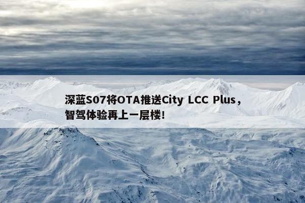 深蓝S07将OTA推送City LCC Plus，智驾体验再上一层楼！