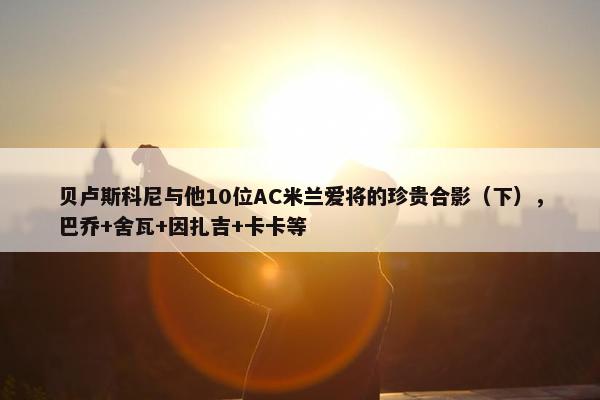 贝卢斯科尼与他10位AC米兰爱将的珍贵合影（下），巴乔+舍瓦+因扎吉+卡卡等