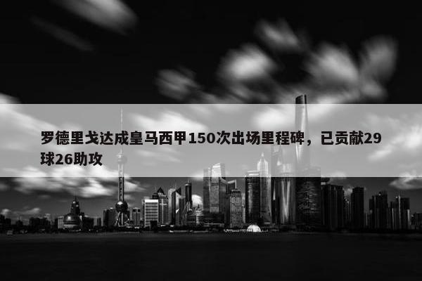 罗德里戈达成皇马西甲150次出场里程碑，已贡献29球26助攻