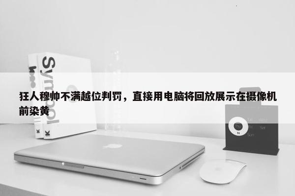 狂人穆帅不满越位判罚，直接用电脑将回放展示在摄像机前染黄