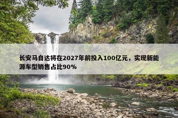 长安马自达将在2027年前投入100亿元，实现新能源车型销售占比90%