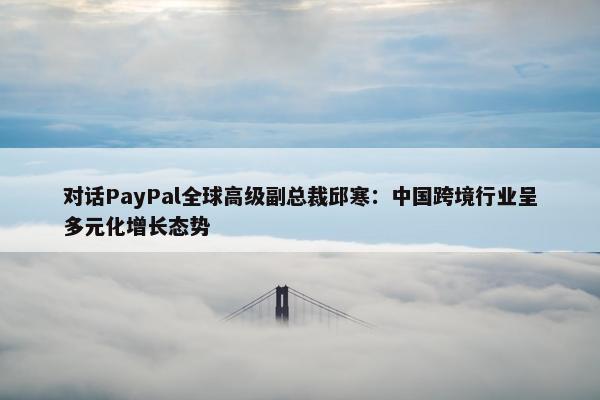 对话PayPal全球高级副总裁邱寒：中国跨境行业呈多元化增长态势