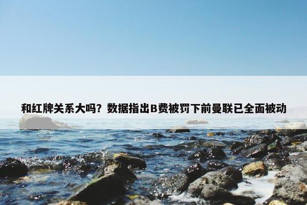 和红牌关系大吗？数据指出B费被罚下前曼联已全面被动