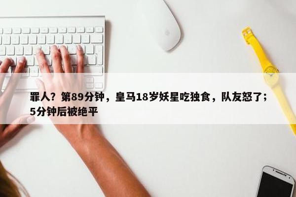 罪人？第89分钟，皇马18岁妖星吃独食，队友怒了；5分钟后被绝平