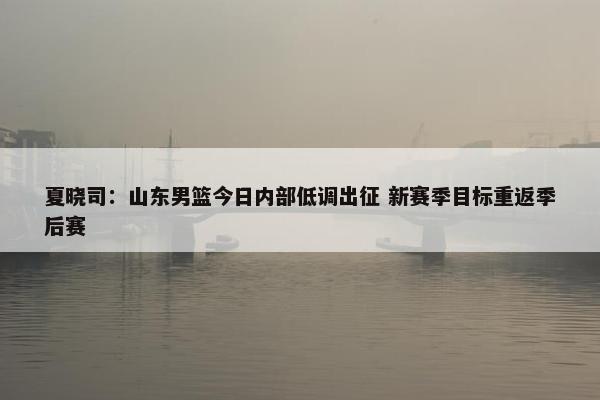 夏晓司：山东男篮今日内部低调出征 新赛季目标重返季后赛